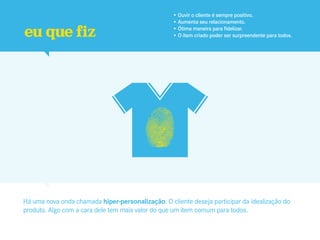 • Ouvir o cliente é sempre positivo.
                                                   • Aumenta seu relacionamento.

eu que fiz                                         • Ótima maneira para fidelizar.
                                                   • O item criado poder ser surpreendente para todos.




Há uma nova onda chamada hiper-personalização. O cliente deseja participar da idealização do
produto. Algo com a cara dele tem mais valor do que um item comum para todos.
 