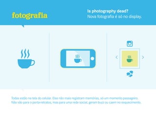 Is photography dead?
fotografia                                           Nova fotografia é só no display.




Todas estão na tela do celular. Elas não mais registram memórias, só um momento passageiro.
Não vão para o porta-retratos, mas para uma rede social, geram buzz ou caem no esquecimento.
 