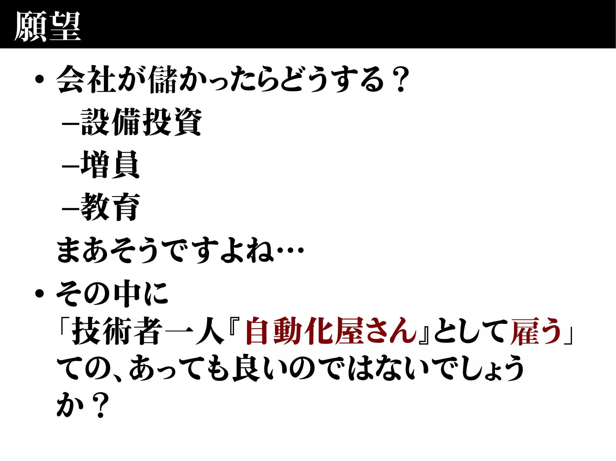 願望
• 会社が儲かったらどうする？
–設備投資
–増員
–教育
まあそうですよね…
• その中に
「技術者一人『自動化屋さん』として雇う」
ての、あっても良いのではないでしょう
か？
 