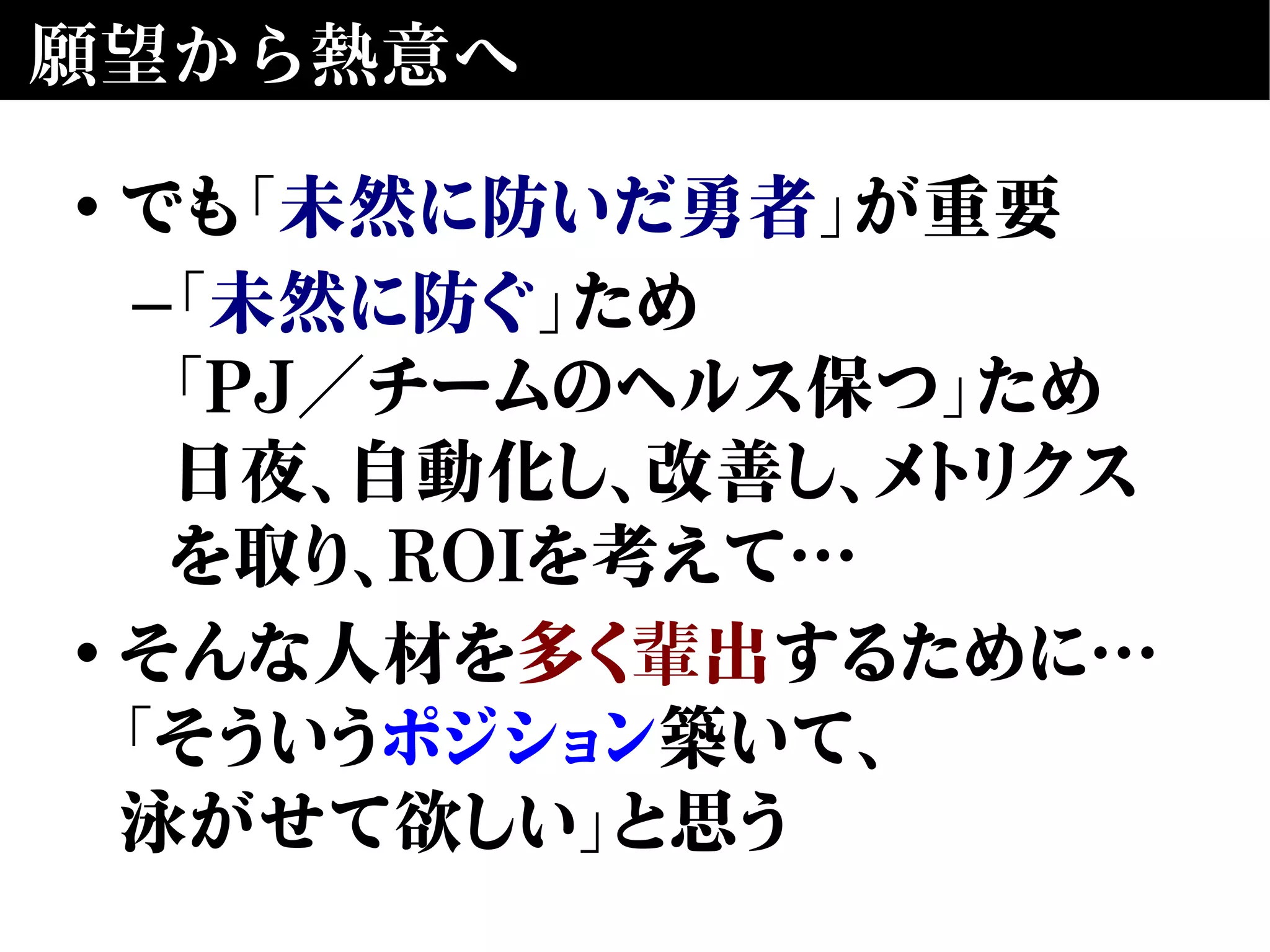 願望から熱意へ
• でも「未然に防いだ勇者」が重要
–「未然に防ぐ」ため
「PJ／チームのヘルス保つ」ため
日夜、自動化し、改善し、メトリクス
を取り、ROIを考えて…
• そんな人材を多く輩出するために…
「そういうポジション築いて、
泳がせて欲しい」と思う
 