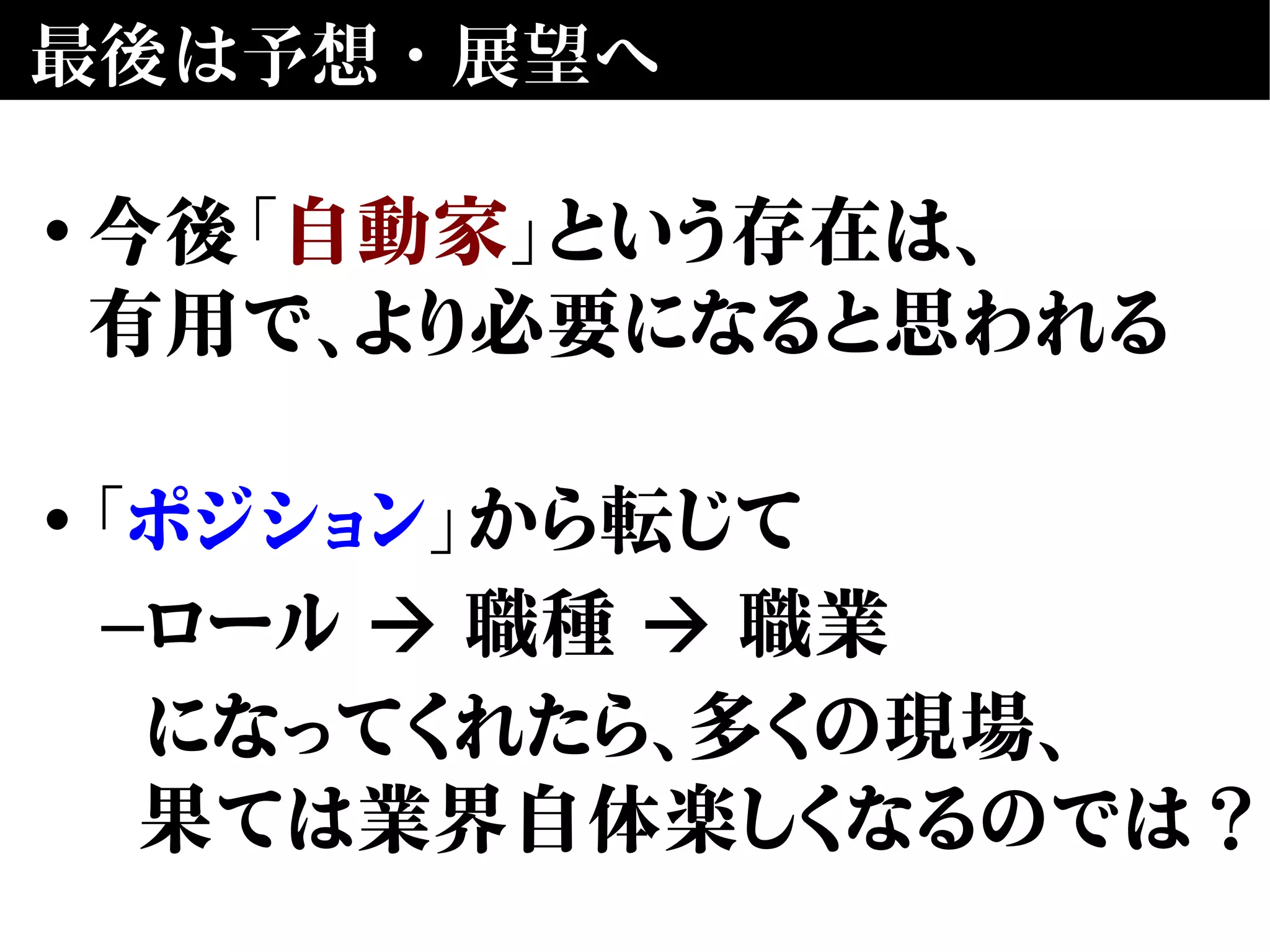 最後は予想・展望へ
• 今後「自動家」という存在は、
有用で、より必要になると思われる
• 「ポジション」から転じて
–ロール 職種 職業➔ ➔
になってくれたら、多くの現場、
果ては業界自体楽しくなるのでは？
 