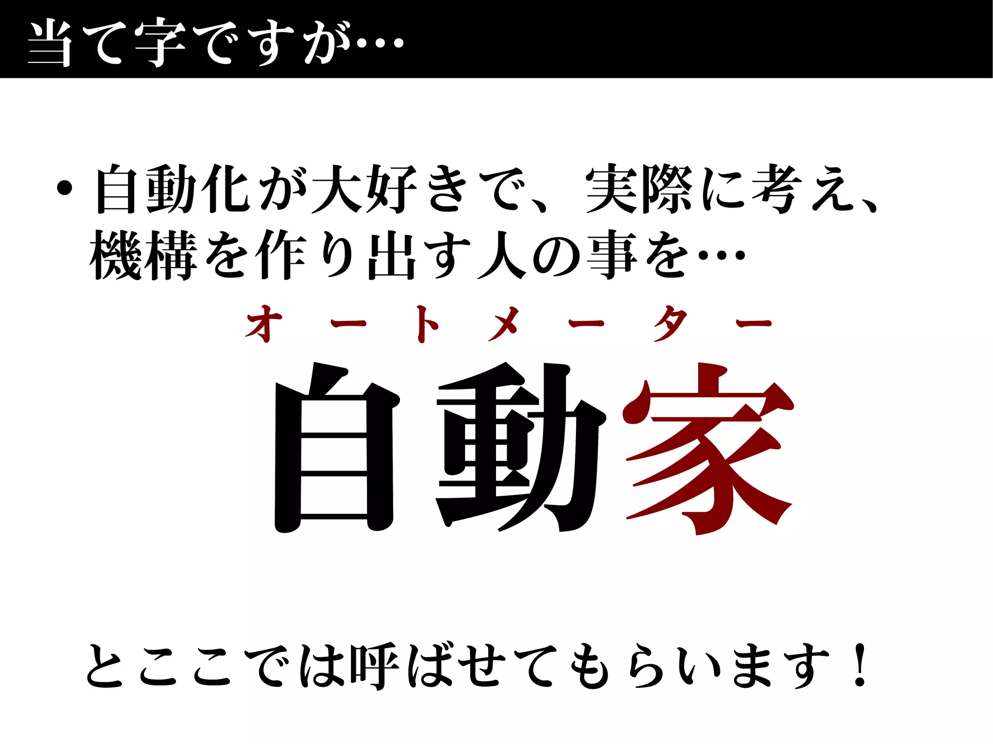 自動　
とここでは呼ばせてもらいます！
自動家
とここでは呼ばせてもらいます！
当て字ですが…
• 自動化が大好きで、実際に考え、
機構を作り出す人の事を…
オ　ー　ト　メ　ー　タ　ー
 
