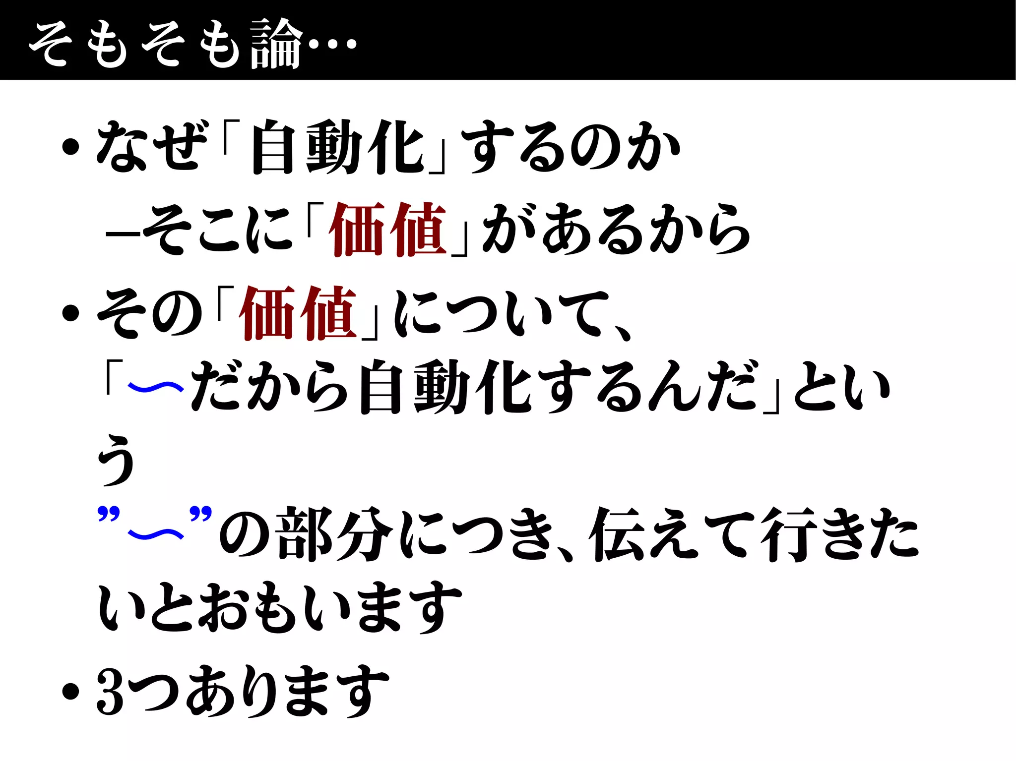 そもそも論…
• なぜ「自動化」するのか
–そこに「価値」があるから
• その「価値」について、
「〜だから自動化するんだ」とい
う
” ”〜 の部分につき、伝えて行きた
いとおもいます
• 3つあります
 