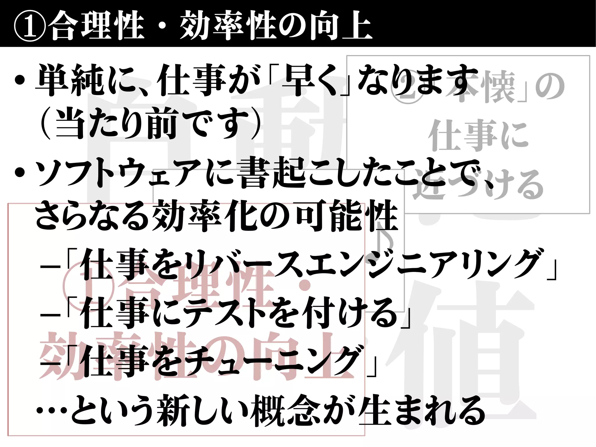 自動化
の価値
①合理性・効率性の向上
②「本懐」の
仕事に
近づける
③楽しい♪
①合理性・
効率性の向上
• 単純に、仕事が「早く」なります
（当たり前です）
• ソフトウェアに書起こしたことで、
さらなる効率化の可能性
–「仕事をリバースエンジニアリング」
–「仕事にテストを付ける」
–「仕事をチューニング」
…という新しい概念が生まれる
 