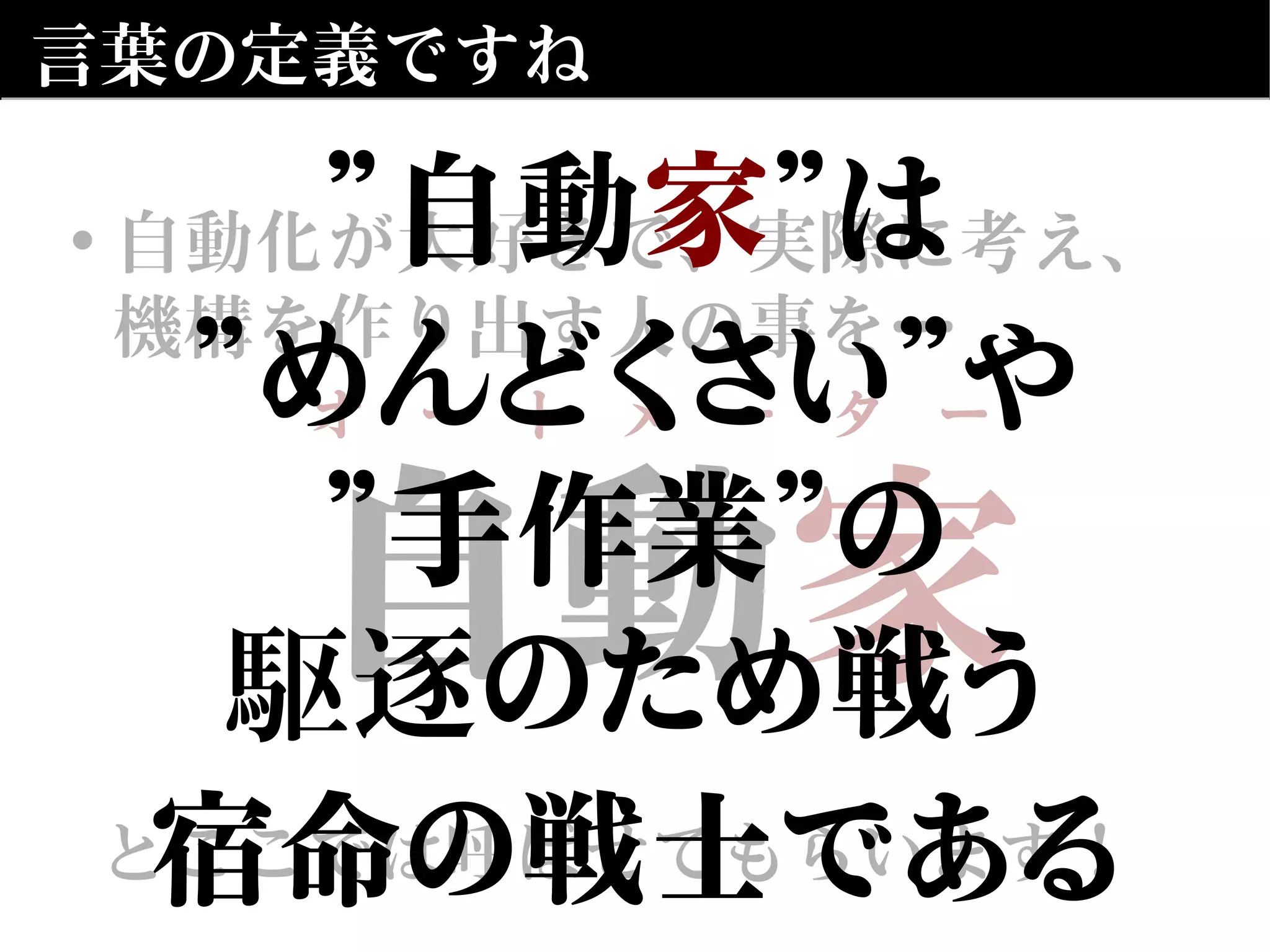 自動　
とここでは呼ばせてもらいます！
自動家
とここでは呼ばせてもらいます！
言葉の定義ですね
• 自動化が大好きで、実際に考え、
機構を作り出す人の事を…
オ　ー　ト　メ　ー　タ　ー
”自動家”は
”めんどくさい”や
”手作業”の
駆逐のため戦う
宿命の戦士である
 