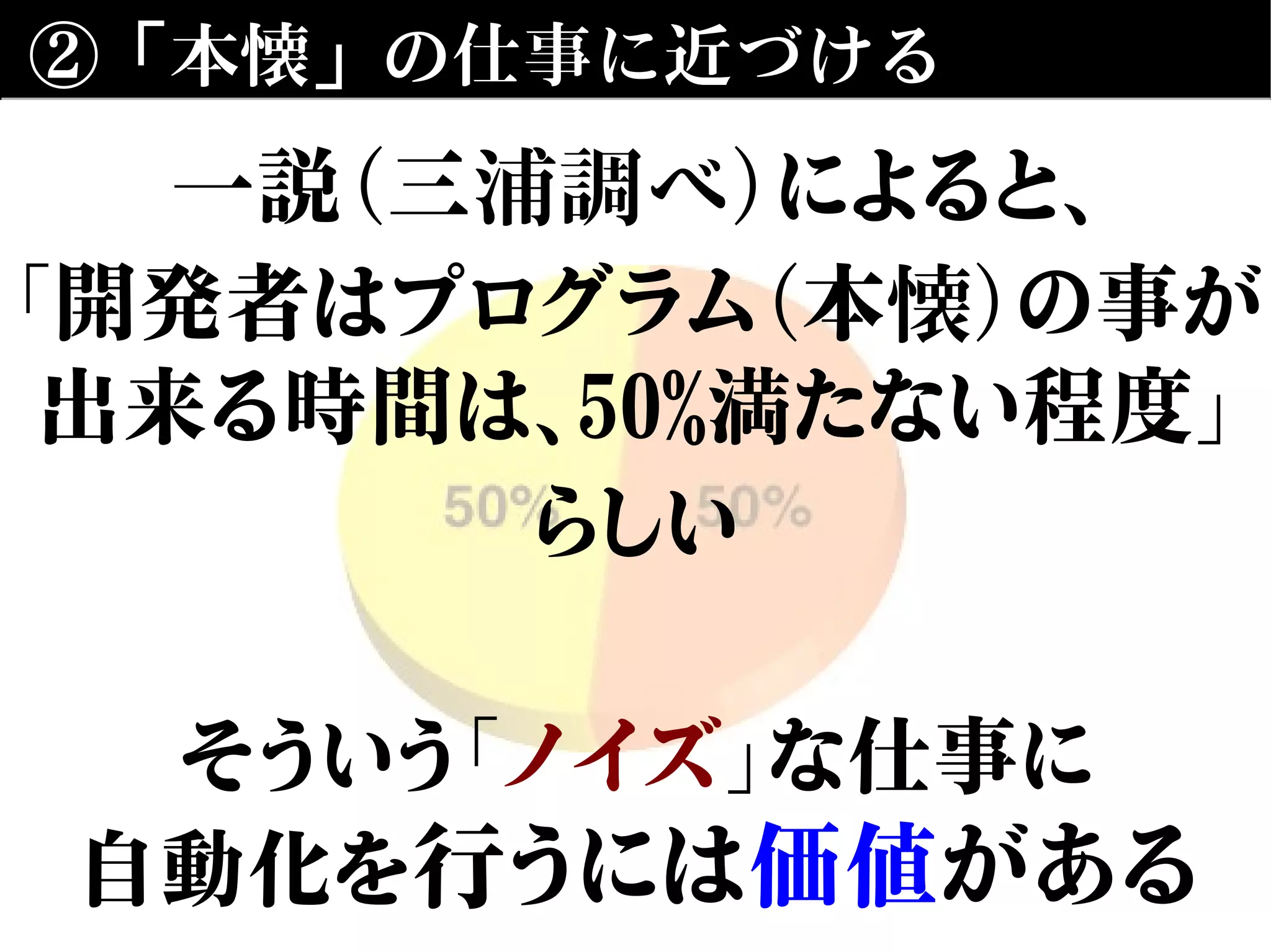 ②「本懐」の仕事に近づける
一説（三浦調べ）によると、
「開発者はプログラム（本懐）の事が
出来る時間は、50%満たない程度」
らしい
そういう「ノイズ」な仕事に
自動化を行うには価値がある
 