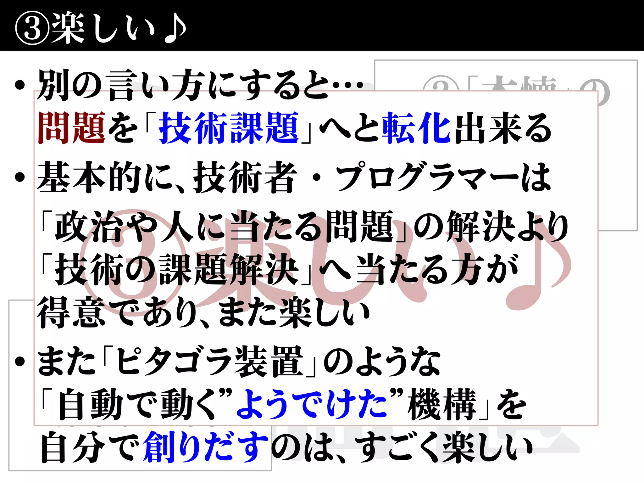 自動化
の価値
③楽しい♪
①合理性・
効率性の向上
②「本懐」の
仕事に
近づける
③楽しい♪
• 別の言い方にすると…
問題を「技術課題」へと転化出来る
• 基本的に、技術者・プログラマーは
「政治や人に当たる問題」の解決より
「技術の課題解決」へ当たる方が
得意であり、また楽しい
• また「ピタゴラ装置」のような
「自動で動く”ようでけた”機構」を
自分で創りだすのは、すごく楽しい
 
