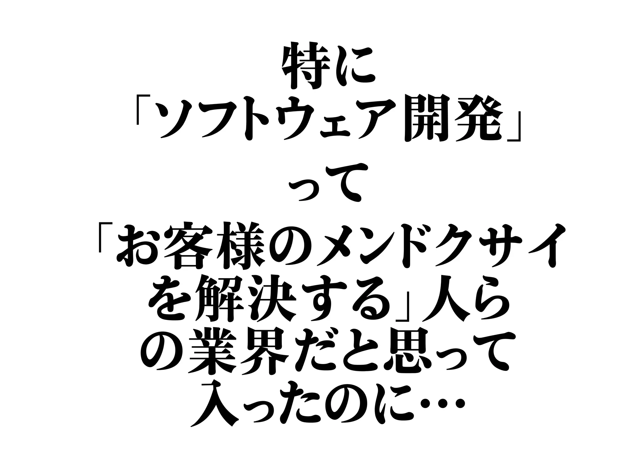 特に
「ソフトウェア開発」
って
「お客様のメンドクサイ
を解決する」人ら
の業界だと思って
入ったのに…
 
