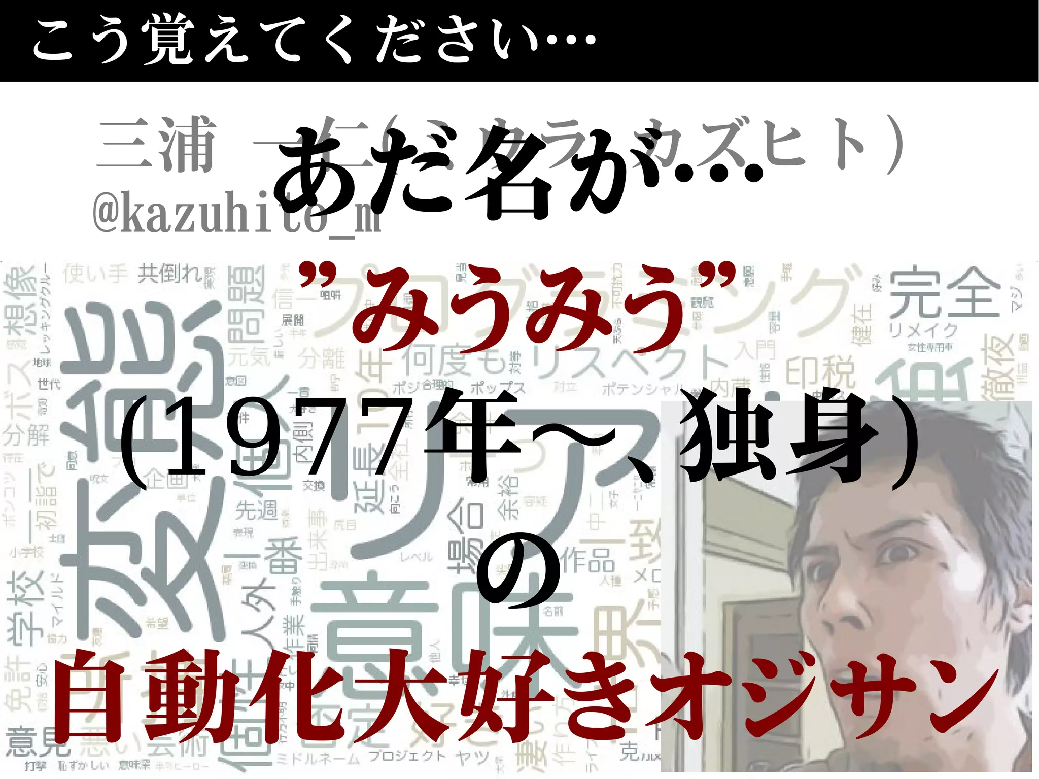 こう覚えてください…
三浦 一仁(ミウラ カズヒト)
@kazuhito_mあだ名が…
”みうみう”
(1977年 、独身〜 )
の
自動化大好きオジサン
 