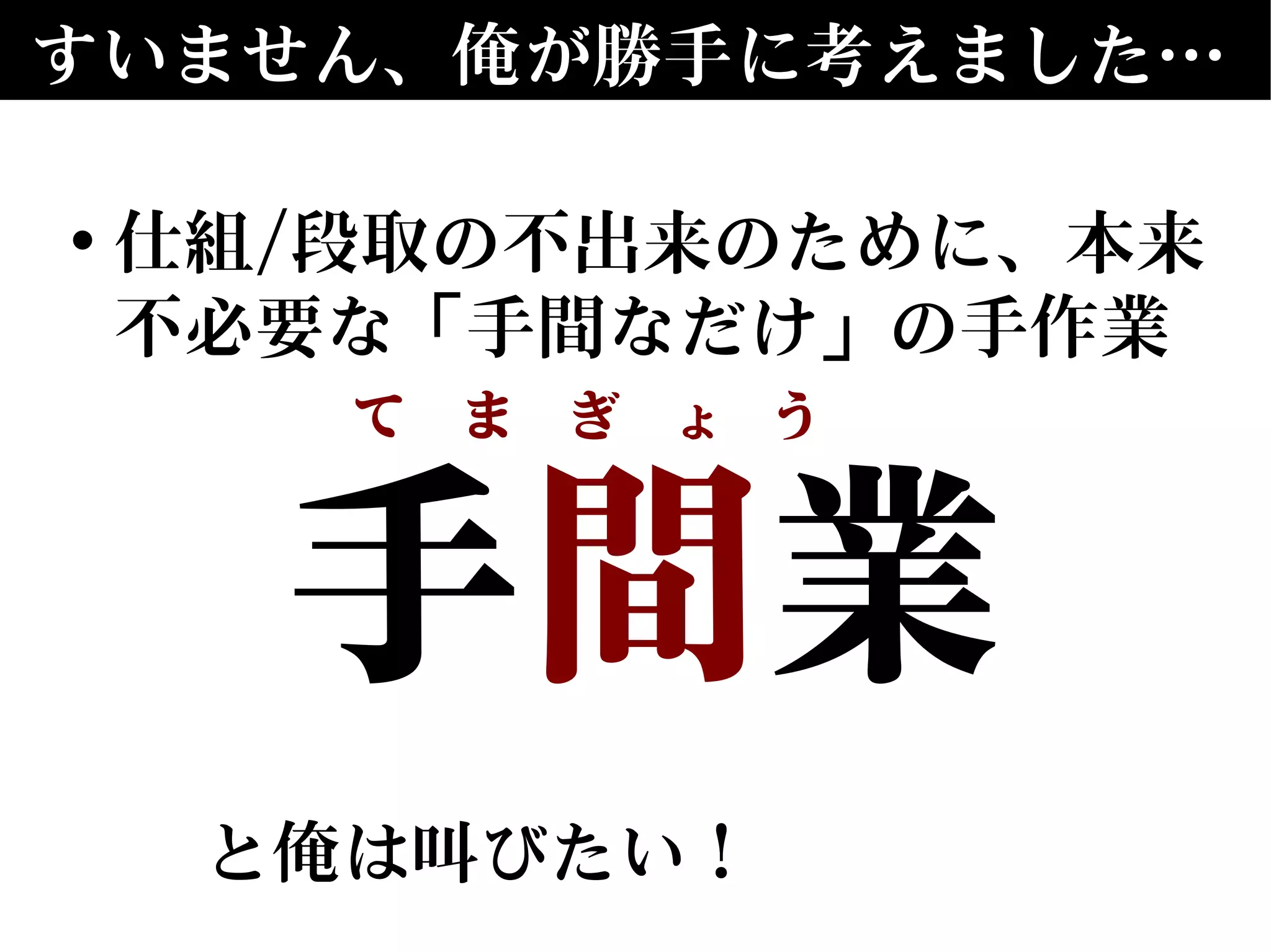 すいません、俺が勝手に考えました…
• 仕組/段取の不出来のために、本来
不必要な「手間なだけ」の手作業
手間業
と俺は叫びたい！
て　ま　ぎ　ょ　う　
 