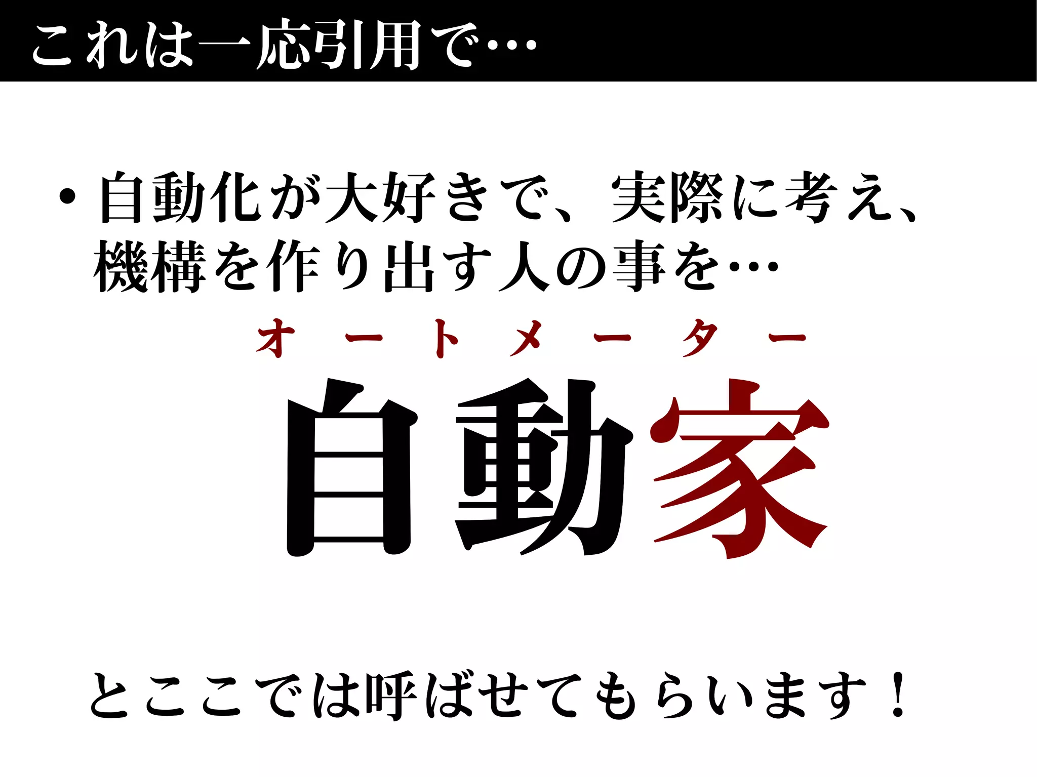 自動　
とここでは呼ばせてもらいます！
自動家
とここでは呼ばせてもらいます！
これは一応引用で…
• 自動化が大好きで、実際に考え、
機構を作り出す人の事を…
オ　ー　ト　メ　ー　タ　ー
 
