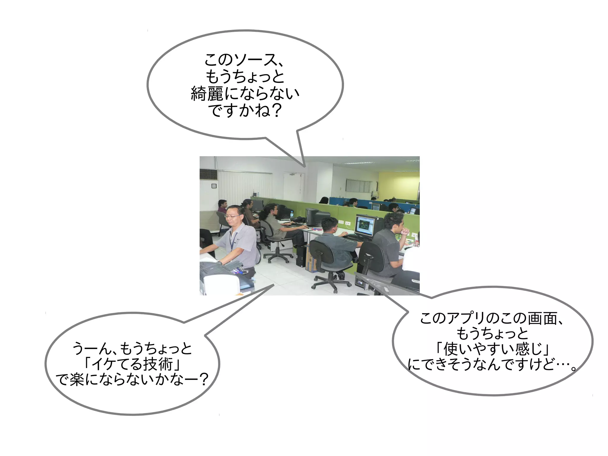 このソース、
もうちょっと
綺麗にならない
ですかね？
うーん、もうちょっと
「イケてる技術」
で楽にならないかなー？
このアプリのこの画面、
もうちょっと
「使いやすい感じ」
にできそうなんですけど…。
 