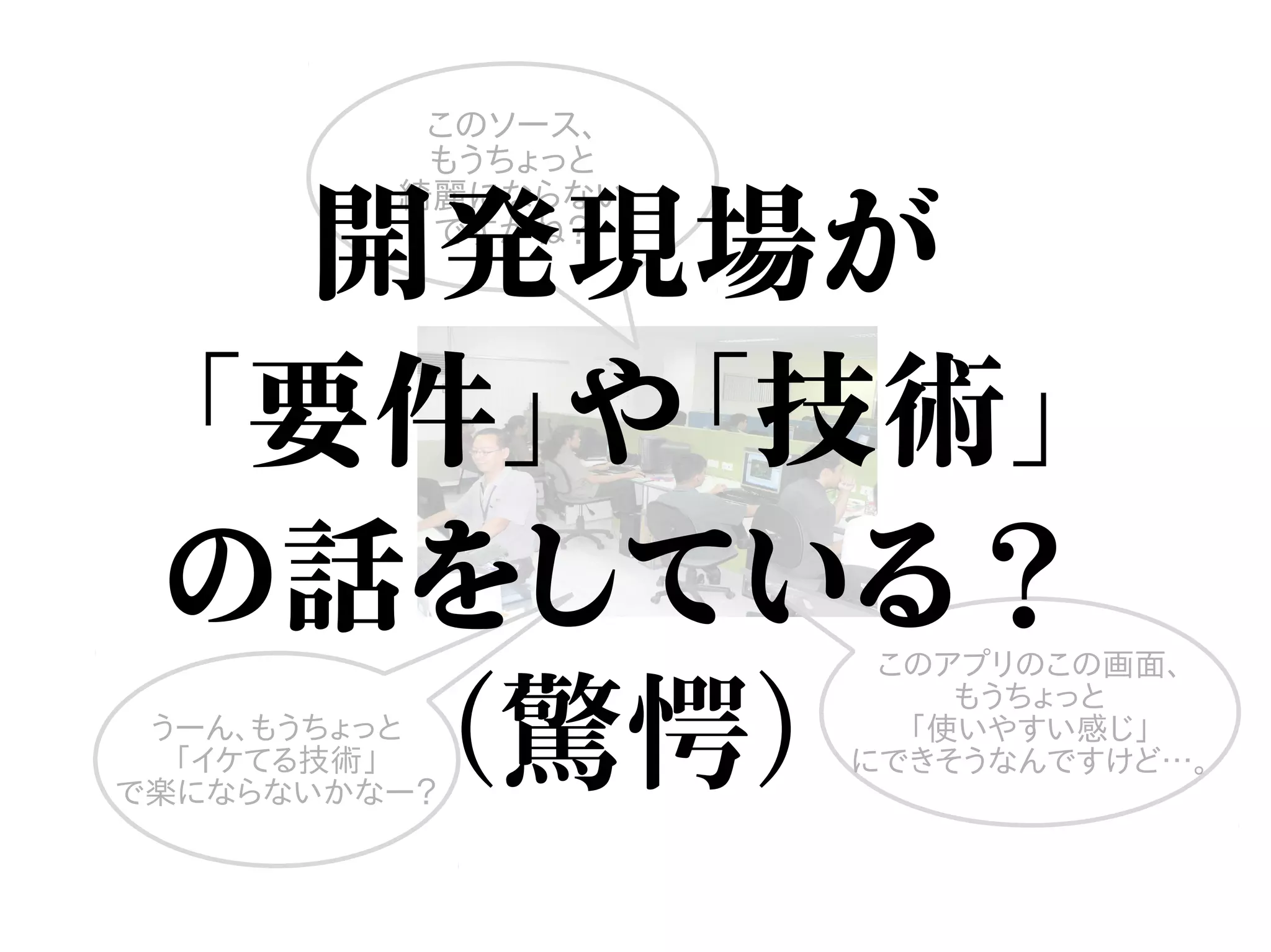 このソース、
もうちょっと
綺麗にならない
ですかね？
うーん、もうちょっと
「イケてる技術」
で楽にならないかなー？
このアプリのこの画面、
もうちょっと
「使いやすい感じ」
にできそうなんですけど…。
開発現場が
「要件」や「技術」
の話をしている？
（驚愕）
 