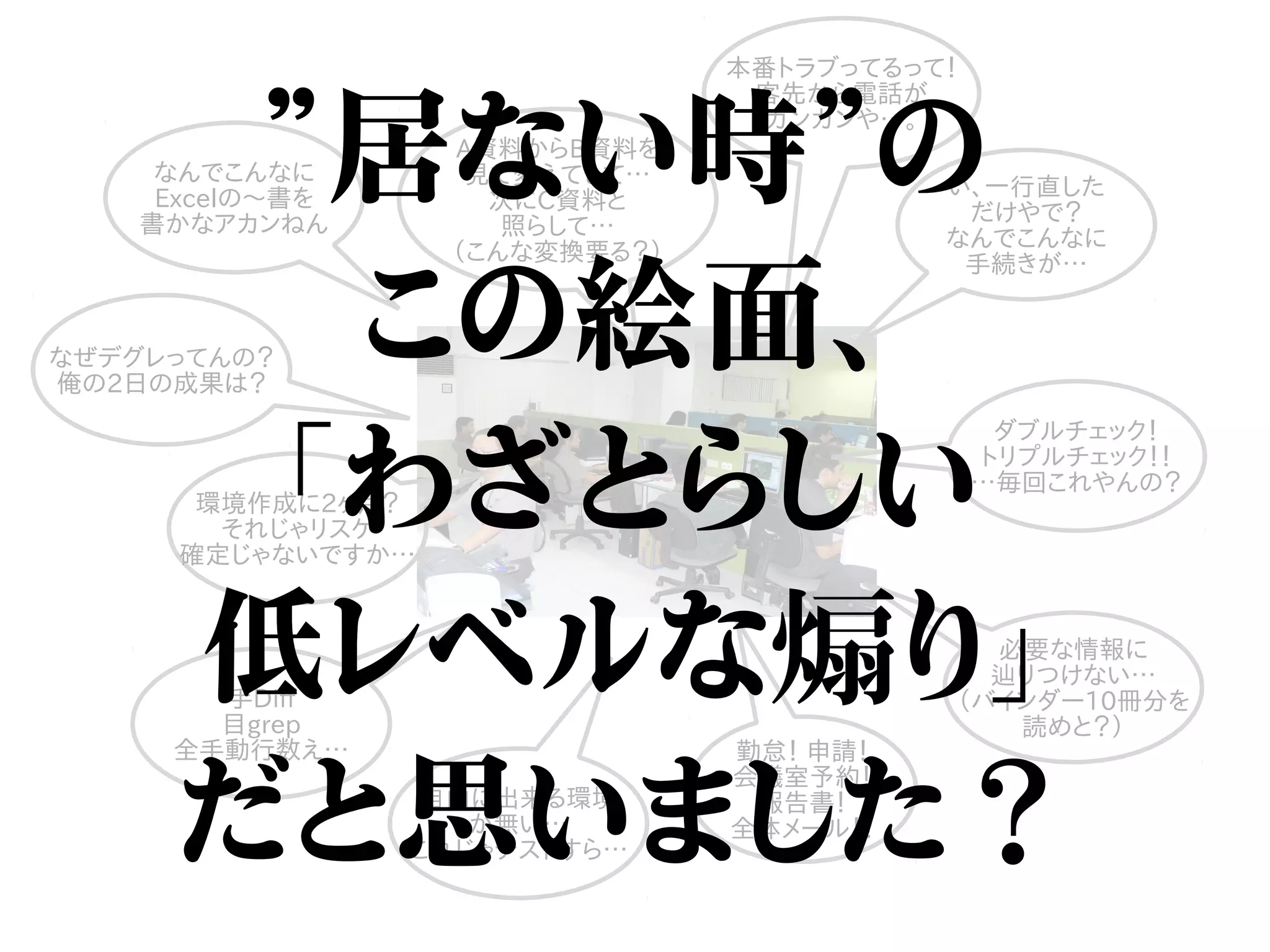手Diff
目grep
全手動行数え…
なんでこんなに
Excelの〜書を
書かなアカンねん
い、一行直した
だけやで？
なんでこんなに
手続きが…
本番トラブってるって！
客先から電話が
ガンガンや…。
A資料からB資料を
見て変えてして…
次にC資料と
照らして…
（こんな変換要る？）
自由に出来る環境
が無い…
これじゃテストすら…
なぜデグレってんの？
俺の2日の成果は？
ダブルチェック！
トリプルチェック！！
…毎回これやんの？
必要な情報に
辿りつけない…
（バインダー10冊分を
読めと？）
勤怠！ 申請！
会議室予約！
報告書！
全体メール！！
環境作成に2ヶ月？
それじゃリスケ
確定じゃないですか…
”居ない時”の
この絵面、
「わざとらしい
低レベルな煽り」
だと思いました？
 