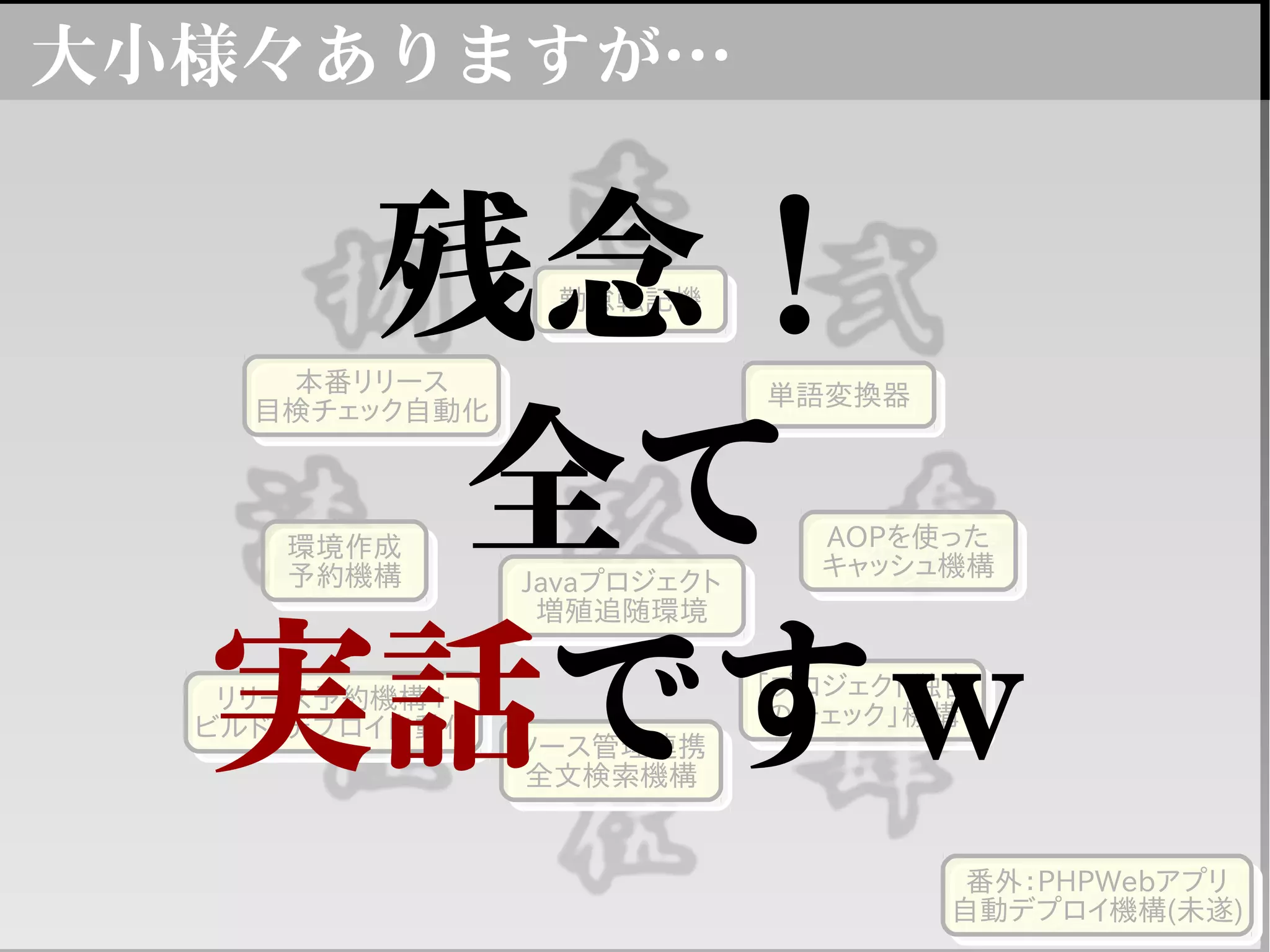 大小様々ありますが…
勤怠転記機勤怠転記機
単語変換器単語変換器
AOPを使った
キャッシュ機構
AOPを使った
キャッシュ機構
「プロジェクト独自
のチェック」機構
「プロジェクト独自
のチェック」機構
ソース管理連携
全文検索機構
ソース管理連携
全文検索機構
Javaプロジェクト
増殖追随環境
Javaプロジェクト
増殖追随環境
リリース予約機構＋
ビルド・デプロイ自動化
リリース予約機構＋
ビルド・デプロイ自動化
本番リリース
目検チェック自動化
本番リリース
目検チェック自動化
環境作成
予約機構
環境作成
予約機構
番外：PHPWebアプリ
自動デプロイ機構(未遂)
番外：PHPWebアプリ
自動デプロイ機構(未遂)
残念！
全て
実話ですｗ
 
