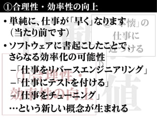 自動化
の価値
①合理性・効率性の向上
②「本懐」の
仕事に
近づける
③楽しい♪
①合理性・
効率性の向上
• 単純に、仕事が「早く」なります
（当たり前です）
• ソフトウェアに書起こしたことで、
さらなる効率化の可能性
–「仕事をリバースエンジニアリング」
–「仕事にテストを付ける」
–「仕事をチューニング」
…という新しい概念が生まれる
 