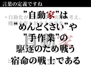 自動　
とここでは呼ばせてもらいます！
自動家
とここでは呼ばせてもらいます！
言葉の定義ですね
• 自動化が大好きで、実際に考え、
機構を作り出す人の事を…
オ　ー　ト　メ　ー　タ　ー
”自動家”は
”めんどくさい”や
”手作業”の
駆逐のため戦う
宿命の戦士である
 