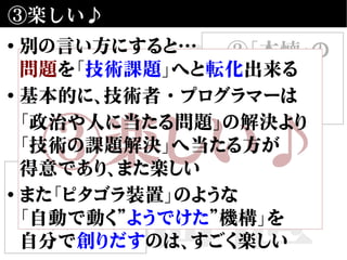 自動化
の価値
③楽しい♪
①合理性・
効率性の向上
②「本懐」の
仕事に
近づける
③楽しい♪
• 別の言い方にすると…
問題を「技術課題」へと転化出来る
• 基本的に、技術者・プログラマーは
「政治や人に当たる問題」の解決より
「技術の課題解決」へ当たる方が
得意であり、また楽しい
• また「ピタゴラ装置」のような
「自動で動く”ようでけた”機構」を
自分で創りだすのは、すごく楽しい
 