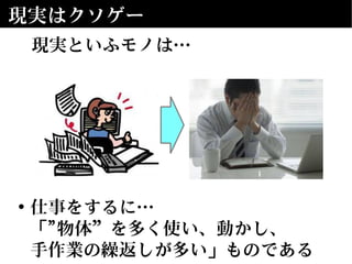 現実はクソゲー
現実といふモノは…
• 仕事をするに…
「"物体”を多く使い、動かし、
手作業の繰返しが多い」ものである
 