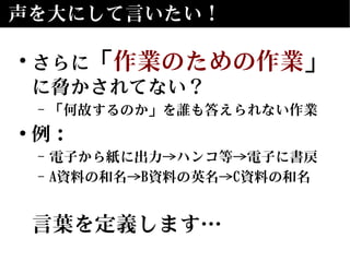声を大にして言いたい！
• さらに「作業のための作業」
に脅かされてない？
– 「何故するのか」を誰も答えられない作業
• 例：
– 電子から紙に出力→ハンコ等→電子に書戻
– A資料の和名→B資料の英名→C資料の和名
言葉を定義します…
 
