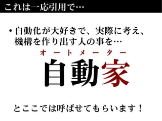 自動　
とここでは呼ばせてもらいます！
自動家
とここでは呼ばせてもらいます！
これは一応引用で…
• 自動化が大好きで、実際に考え、
機構を作り出す人の事を…
オ　ー　ト　メ　ー　タ　ー
 