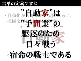 自動　
とここでは呼ばせてもらいます！
自動家
とここでは呼ばせてもらいます！
言葉の定義ですね
• 自動化が大好きで、実際に考え、
機構を作り出す人の事を…
オ　ー　ト　メ　ー　タ　ー
”自動家”は
”手間業”の
駆逐のため
日々戦う
宿命の戦士である
 