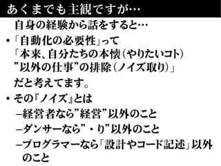 あくまでも主観ですが…
自身の経験から話をすると…
• 「自動化の必要性」って
「本来、自分たちの本懐（やりたいコト）
”以外の仕事”の排除（ノイズ取り）」
だと考えてます。
• その『ノイズ』とは
–経営者なら”経営”以外のこと
–ダンサーなら”踊り”以外のこと
–プログラマーなら「設計やコード記述」以外
のこと
 