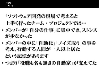 で、
「ソフトウェア開発の現場で考えると
上手く行ったチーム・プロジェクトでは…
• メンバーが「自分の仕事」に集中でき、ストレス
が少なかった
• メンバーの中に「自動化」「ノイズ取り」の事を
考え、行動する人間が一人以上居た
という記憶があります
• つまり「役職も名も無きの自動家」が支えてた
 