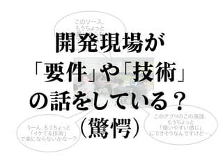 このソース、
もうちょっと
綺麗にならない
ですかね？
うーん、もうちょっと
「イケてる技術」
で楽にならないかなー？
このアプリのこの画面、
もうちょっと
「使いやすい感じ」
にできそうなんですけど…。
開発現場が
「要件」や「技術」
の話をしている？
（驚愕）
 