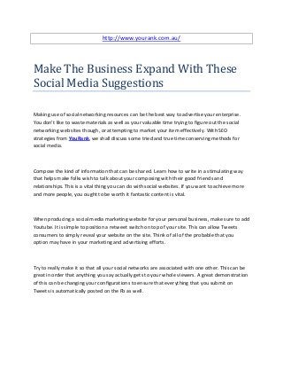 http://www.yourank.com.au/




Make The Business Expand With These
Social Media Suggestions

Making use of social networking resources can be the best way to advertise your enterprise.
You don't like to waste materials as well as your valuable time trying to figure out the social
networking web sites though, or attempting to market your item effectively. With SEO
strategies from YouRank, we shall discuss some tried and true time conserving methods for
social media.



Compose the kind of information that can be shared. Learn how to write in a stimulating way
that helps make folks wish to talk about your composing with their good friends and
relationships. This is a vital thing you can do with social websites. If you want to achieve more
and more people, you ought to be worth it fantastic content is vital.



When producing a social media marketing website for your personal business, make sure to add
Youtube. It is simple to position a retweet switch on top of your site. This can allow Tweets
consumers to simply reveal your website on the site. Think of all of the probable that you
option may have in your marketing and advertising efforts.



Try to really make it so that all your social networks are associated with one other. This can be
great in order that anything you say actually gets to your whole viewers. A great demonstration
of this can be changing your configurations to ensure that everything that you submit on
Tweets is automatically posted on the Fb as well.
 