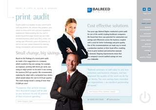 PRINT           COPY         SCAN           MANAGE


                                                                                                                    Page 3 of 8


print audit                                                                                                        OV E RV IEW


                                                                                                                 P R I N T A UD I T
A print audit is an analysis of your current print
and copy devices, the volumes they produce, your
                                                      Cost effective solutions                                         R EMOTE
                                                                                                               MANAGE MENT
colour to mono print ratio and your equipment
                                                      Two years ago, Balreed Digitec conducted a print audit
deployment. Understanding the true cost of                                                                           A C C O UN T
                                                      for one of the world’s leading healthcare companies.
producing printed pages means you can make                                                                     MANAGE MENT
                                                      We found that there was potential for substantial cost
informed decisions about your fleet, realise cost
                                                      savings and efficiencies across the business, coupled     G OING GREE N
savings and efficiencies across the business, as
                                                      with a need for better technology and print quality.
well as cut your carbon footprint by reducing                                                                          S E RV I CE
                                                      One of the recommendations we made was to install
energy consumption and minimising waste.                                                                         E X CE L L E N CE
                                                      a production machine at their head office, enabling
                                                      them to print medical and instruction manuals                   CONNECT

Small change, big savings                             on demand. Ongoing improvements mean that
                                                      the company’s current audited savings are now            send to a friend
Based on the findings of a recent print audit,        over £586,000.
we made a few suggestions to a company
which resulted in big cost savings. For example,
an employee, printing 500 sheets per week, was
using an inkjet printer on his desk. It was costing   “Balreed continues to add value to any new
the business £975 per quarter. We recommended         initiatives and business changes, and has
replacing the inkjet with a networked laser device,
                                                      improved the quality of the work we do for
which would reduce the cost to £318 per quarter.
                                                      our clients. The cost savings have exceeded
This small change meant a saving of more than
£2,500 per year!
                                                      our expectations – an excellent partnership
                                                      all round.”
“Companies that actively manage
their document output will be able                      Chief Financial Officer, healthcare company
to save between 10 and 30 percent
of their recurrent spending.”
                                                         0800 999 9500                  balreed.com
  Gartner Dataquest, 2008
 