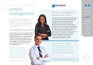 PRINT          COPY               SCAN       MANAGE




remote                                                      Remote management
                                                                                                                             Page 4 of 8


                                                                                                                            OV E RV IEW



management                                                  service wins praise
                                                                                                                          P R I N T A UD I T


                                                                                                                                R EMOTE
                                                                                                                        MANAGE MENT
                                                            First thing on a Friday morning, our remote management
Our market-leading remote management software
                                                            software alerted us that a device had an unusual fault.           A C C O UN T
means that we can monitor your equipment and
                                                            The engineer called ahead to the City client and            MANAGE MENT
track activity from afar. So, when your device needs
                                                            discovered that a cup of coffee had been spilled
attention or consumables, we know about it before                                                                        G OING GREE N
                                                            down the back of the machine. He asked the client to
you do and we have the information we need
before arriving on site.                                    disconnect the device for safety reasons and advised him            S E RV I CE
                                                                                                                          E X CE L L E N CE
                                                            that there was no chance of fixing the machine that day.

Anticipating your needs                                     Our local service manager immediately phoned the
                                                            client and, after a brief discussion to check the urgency
                                                                                                                               CONNECT



One of our clients, who runs their business 24/7, started   of the situation, a loan machine was sent from our
                                                                                                                        send to a friend
doing much higher volumes than usual. We knew about         warehouse, installed and fully networked within
it straight away because we can remotely manage our         three hours. The client was able to finish the
devices. We know when routine maintenance is due            outstanding print jobs before the weekend.
or when there is only 20% of your toner left. We were
on to it straight away. A quick call to the client and
extra toner stocks were delivered so they could
                                                            “I am happy to say that despite a
work through the night.
                                                            discouraging start to my Friday, it
“Balreed has given us exactly                               all ended much better than expected.
what they promised: quick and                               I was most impressed with the quick
professional service support, close                         decision-making and even faster action
account management, a cheerful                              taken to solve the problem. Well done.”
and helpful manner from whoever
                                                              Chief Information Officer, London
I speak to and, above all else, a
feeling that the client comes first.”
                                                               0800 999 9500                  balreed.com
  Pre-Press Manager, South West
 
