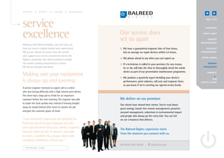 PRINT           COPY            SCAN           MANAGE


                                                                                                                                   Page 7 of 8

service                                                                                                                           OV E RV IEW




excellence                                                     Our service does
                                                               set us apart
                                                                                                                                P R I N T A UD I T


                                                                                                                                      R EMOTE
                                                                                                                              MANAGE MENT
Working with Balreed Digitec, you will soon see
that our team is highly trained and experienced.               I We have a guaranteed response time of four hours,                  A C C O UN T

We do our utmost to ensure that the service                      but on average we repair devices within 2.5 hours.           MANAGE MENT

and support you receive consistently meets the
                                                               I We phone ahead to say when you can expect us.                 G OING GREE N
highest standards. Our chosen partners include
the world’s leading manufacturers Canon,                       I If a technician is called to your premises for any reason,           S E RV I CE

HP, Konica Minolta and Ricoh.                                    he or she will take the time to thoroughly check the whole     E X CE L L E N CE

                                                                 device as part of our preventative maintenance programme.           CONNECT
Making sure your equipment                                     I We produce a quarterly report detailing your device’s
is always up and running                                         performance, print volumes, call outs and response times     send to a friend
                                                                 so you know if we’re meeting our agreed service levels.
A service engineer received an urgent call to a client
who was having difficulty with a high volume print device.
The client had a large job to finish for an important
customer before the next morning. The engineer was able        We deliver on our promises
to repair the fault quickly and, instead of leaving straight
                                                               Our clients have shared their stories. You’ve read about
away, he stayed behind after hours to oversee the job
                                                               great savings, hassle-free remote management, proactive
and give the customer peace of mind.                           account management, reductions in environmental impact
                                                               and people who always go the extra mile. You can tell
“I am extremely impressed and grateful for                     we are a business that delivers.
both the speed of your response and the
care and attention that your service engineer
                                                               The Balreed Digitec experience starts
showed while on site. It meant I was able
                                                               from the moment you connect with us.
to meet a deadline for a large client with
complete confidence. Thank you.”
                                                                  0800 999 9500             balreed.com
  Print Manager, London
 