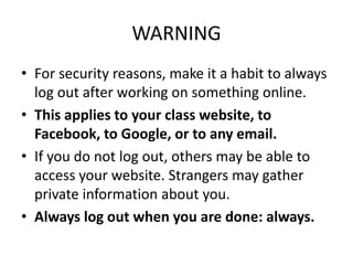 WARNING
• For security reasons, make it a habit to always
log out after working on something online.
• This applies to your class website, to
Facebook, to Google, or to any email.
• If you do not log out, others may be able to
access your website. Strangers may gather
private information about you.
• Always log out when you are done: always.
 