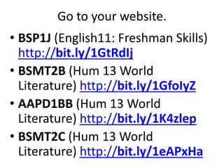 Go to your website.
• BSP1J (English11: Freshman Skills)
http://bit.ly/1GtRdIj
• BSMT2B (Hum 13 World
Literature) http://bit.ly/1GfoIyZ
• AAPD1BB (Hum 13 World
Literature) http://bit.ly/1K4zlep
• BSMT2C (Hum 13 World
Literature) http://bit.ly/1eAPxHa
 