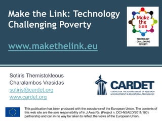 Make the Link: Technology Challenging Povertywww.makethelink.eu 
Sotiris Themistokleous 
Charalambos Vrasidas 
sotiris@cardet.org 
www.cardet.org 
This publication has been produced with the assistance of the European Union. The contents of this web site are the sole responsibility of In.J.Awa.Ra. (Project n. DCI-NSAED/2011/180) partnership and can in no way be taken to reflect the views of the European Union.  