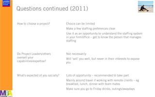 Questions continued (2011)
How to choose a project? Choice can be limited
Make a few staffing preferences clear
Use it as an opportunity to understand the staffing system
in your firm/office – get to know the person that manages
staffing
Do Project Leaders/others
oversell your
capabilities/expertise?
Not necessarily
Will ‘sell’ you well, but never in their interests to expose
you
What’s expected of you socially? Lots of opportunity – recommended to take part
Mainly around travel if working with remote clients – eg
breakfast, lunch, dinner with team mates
Make sure you go to Friday drinks, outings/awaydays
 