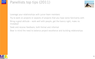 Panellists top tips (2011)
Leverage your relationships with junior team members
Try to work on projects or aspects of projects that you have some familiarity with
Bring a good attitude – work well with people, get the basics right, make no
mistakes!
Seek and receive feedback, both formal and informal
Bear in mind the need to balance project excellence and building relationships
3
 