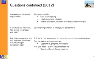 Questions continued (2012)
7
How were you introduced
to your case?
Big range possible:
• Case team meeting
• 13MB email and e-tickets
• Partner discussion, followed by introduction to Principal
If you have any influence,
how should you choose
your case?
Do something different to what you’ve done before!
Any time-management tips,
and how does it compare
with I-banking or
transaction legal?
Still hectic, but you’re more in control – more continuous deliverables
Plan backwards and communicate
• Eg priorities, progress, roadblocks
Plan your week – diarise frequent check-ins
• Diarise coffees, informal chats too
 