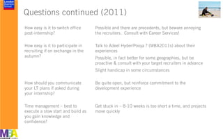 Questions continued (2011)
How easy is it to switch office
post-internship?
Possible and there are precedents, but beware annoying
the recruiters. Consult with Career Services!
How easy is it to participate in
recruiting if on exchange in the
autumn?
Talk to Adeel Hyder/Pooya ? (MBA2011s) about their
experiences
Possible, in fact better for some geographies, but be
proactive & consult with your target recruiters in advance
Slight handicap in some circumstances
How should you communicate
your LT plans if asked during
your internship?
Be quite open, but reinforce commitment to the
development experience
Time management – best to
execute a slow start and build as
you gain knowledge and
confidence?
Get stuck in – 8-10 weeks is too short a time, and projects
move quickly
 