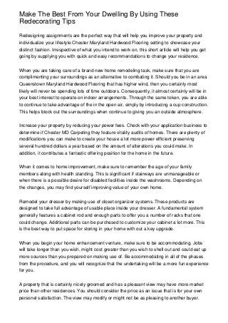 Make The Best From Your Dwelling By Using These
Redecorating Tips
Redesigning assignments are the perfect way that will help you improve your property and
individualize your lifestyle Chester Maryland Hardwood Flooring setting to showcase your
distinct fashion. Irrespective of what you intend to work on, this short article will help you get
going by supplying you with quick and easy recommendations to change your residence.
When you are taking care of a brand new home remodeling task, make sure that you are
complimenting your surroundings as an alternative to combating it. Should you be in an area
Queenstown Maryland Hardwood Flooring that has higher wind, then you certainly most
likely will never be spending lots of time outdoors. Consequently, it almost certainly will be in
your best interest to operate on indoor arrangements. Through the same token, you are able
to continue to take advantage of the in the open air, simply by introducing a cup construction.
This helps block out the surroundings when continue to giving you an outside atmosphere.
Increase your property by reducing your power fees. Check with your application business to
determine if Chester MD Carpeting they feature vitality audits of homes. There are plenty of
modifications you can make to create your house a lot more power efficient preserving
several hundred dollars a year based on the amount of alterations you could make. In
addition, it contributes a fantastic offering position for the home in the future.
When it comes to home improvement, make sure to remember the age of your family
members along with health standing. This is significant if stairways are unmanageable or
when there is a possible desire for disabled facilities inside the washrooms. Depending on
the changes, you may find yourself improving value of your own home.
Remodel your dresser by making use of closet organizer systems. These products are
designed to take full advantage of usable place inside your dresser. A fundamental system
generally features a cabinet rod and enough parts to offer you a number of racks that one
could change. Additional parts can be purchased to customize your cabinet a lot more. This
is the best way to put space for storing in your home with out a key upgrade.
When you begin your home enhancement venture, make sure to be accommodating. Jobs
will take longer than you wish, might cost greater than you wish to shell out and could eat up
more sources than you prepared on making use of. Be accommodating in all of the phases
from the procedure, and you will recognize that the undertaking will be a more fun experience
for you.
A property that is certainly nicely groomed and has a pleasant view may have more market
price than other residences. You should consider the price as an issue that is for your own
personel satisfaction. The view may modify or might not be as pleasing to another buyer.
 