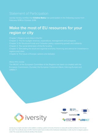 Statement of Participation
iversity hereby certifies that Cristina Staicu has participated in the following course from
February 2018 to October 2018:
Make the most of EU resources for your
region or city
Chapter 1: Regions and cities in the EU
Chapter 2: The EU budget: revenue, expenditure, management and prospects
Chapter 3: EU Structural Funds and Cohesion policy: supporting growth and solidarity
Chapter 4: The social dimension of the EU funding
Chapter 5: Stimulating the local and regional economy: financing and advice for investment in
regions and cities
Chapter 6: The future of Europe: options and debates
About this course
The MOOC of the European Committee of the Regions has been co-created with the
European Commission, Eurostat, the European Investment Bank, Interreg-Europe and
URBACT.
iversity.org is a higher education online platform, enabling a global community of learners to study with excellent professors from all over
the world. This certificate does not affirm that the student was enrolled at the mentioned institution(s) or confer any form of degree, grade or
credit. The course did not verify the identity of the student.
 