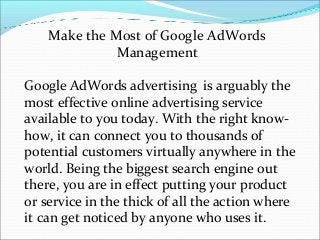 Make the Most of Google AdWords
              Management

Google AdWords advertising is arguably the
most effective online advertising service
available to you today. With the right know-
how, it can connect you to thousands of
potential customers virtually anywhere in the
world. Being the biggest search engine out
there, you are in effect putting your product
or service in the thick of all the action where
it can get noticed by anyone who uses it.
 