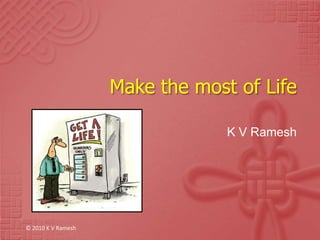 Make the most of Life K V Ramesh © 2010 K V Ramesh 