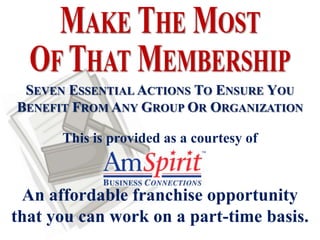SEVEN ESSENTIAL ACTIONS TO ENSURE YOU
BENEFIT FROM ANY GROUP OR ORGANIZATION

      This is provided as a courtesy of



 An affordable franchise opportunity
that you can work on a part-time basis.
 