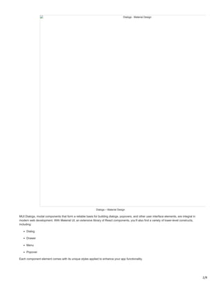 2/9
Dialogs - Material Design
Dialogs – Material Design
MUI Dialogs, modal components that form a reliable basis for building dialogs, popovers, and other user interface elements, are integral in
modern web development. With Material UI, an extensive library of React components, you’ll also find a variety of lower-level constructs,
including:
Dialog
Drawer
Menu
Popover
Each component element comes with its unique styles applied to enhance your app functionality.
 