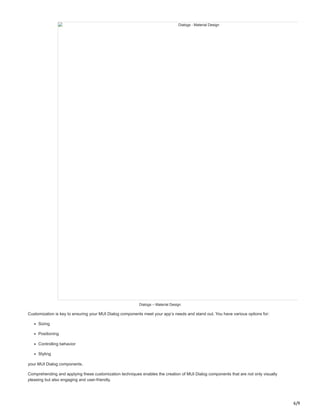 6/9
Dialogs - Material Design
Dialogs – Material Design
Customization is key to ensuring your MUI Dialog components meet your app’s needs and stand out. You have various options for:
Sizing
Positioning
Controlling behavior
Styling
your MUI Dialog components.
Comprehending and applying these customization techniques enables the creation of MUI Dialog components that are not only visually
pleasing but also engaging and user-friendly.
 