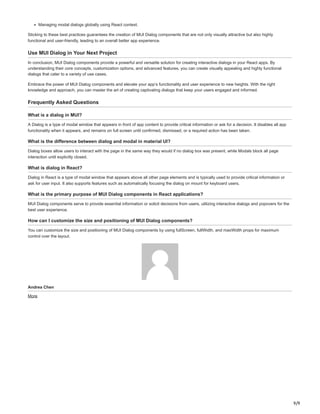 9/9
Managing modal dialogs globally using React context.
Sticking to these best practices guarantees the creation of MUI Dialog components that are not only visually attractive but also highly
functional and user-friendly, leading to an overall better app experience.
Use MUI Dialog in Your Next Project
In conclusion, MUI Dialog components provide a powerful and versatile solution for creating interactive dialogs in your React apps. By
understanding their core concepts, customization options, and advanced features, you can create visually appealing and highly functional
dialogs that cater to a variety of use cases.
Embrace the power of MUI Dialog components and elevate your app’s functionality and user experience to new heights. With the right
knowledge and approach, you can master the art of creating captivating dialogs that keep your users engaged and informed.
Frequently Asked Questions
What is a dialog in MUI?
A Dialog is a type of modal window that appears in front of app content to provide critical information or ask for a decision. It disables all app
functionality when it appears, and remains on full screen until confirmed, dismissed, or a required action has been taken.
What is the difference between dialog and modal in material UI?
Dialog boxes allow users to interact with the page in the same way they would if no dialog box was present, while Modals block all page
interaction until explicitly closed.
What is dialog in React?
Dialog in React is a type of modal window that appears above all other page elements and is typically used to provide critical information or
ask for user input. It also supports features such as automatically focusing the dialog on mount for keyboard users.
What is the primary purpose of MUI Dialog components in React applications?
MUI Dialog components serve to provide essential information or solicit decisions from users, utilizing interactive dialogs and popovers for the
best user experience.
How can I customize the size and positioning of MUI Dialog components?
You can customize the size and positioning of MUI Dialog components by using fullScreen, fullWidth, and maxWidth props for maximum
control over the layout.
Andrea Chen
More
 