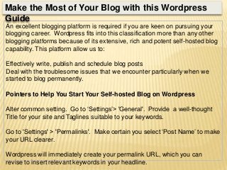 An excellent blogging platform is required if you are keen on pursuing your
blogging career. Wordpress fits into this classification more than any other
blogging platforms because of its extensive, rich and potent self-hosted blog
capability. This platform allow us to:
Effectively write, publish and schedule blog posts
Deal with the troublesome issues that we encounter particularly when we
started to blog permanently.
Pointers to Help You Start Your Self-hosted Blog on Wordpress
Alter common setting. Go to ‘Settings’> 'General'. Provide a well-thought
Title for your site and Taglines suitable to your keywords.
Go to 'Settings' > 'Permalinks'. Make certain you select ‘Post Name’ to make
your URL clearer.
Wordpress will immediately create your permalink URL, which you can
revise to insert relevant keywords in your headline.
Make the Most of Your Blog with this Wordpress
Guide
 