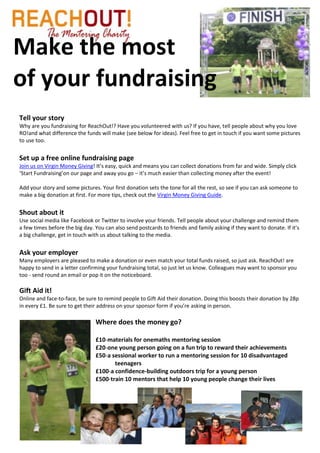 Make the most
of your fundraising
Tell your story
Why are you fundraising for ReachOut!? Have you volunteered with us? If you have, tell people about why you love
RO!and what difference the funds will make (see below for ideas). Feel free to get in touch if you want some pictures
to use too.


Set up a free online fundraising page
Join us on Virgin Money Giving! It’s easy, quick and means you can collect donations from far and wide. Simply click
‘Start Fundraising’on our page and away you go – it’s much easier than collecting money after the event!

Add your story and some pictures. Your first donation sets the tone for all the rest, so see if you can ask someone to
make a big donation at first. For more tips, check out the Virgin Money Giving Guide.


Shout about it
Use social media like Facebook or Twitter to involve your friends. Tell people about your challenge and remind them
a few times before the big day. You can also send postcards to friends and family asking if they want to donate. If it’s
a big challenge, get in touch with us about talking to the media.


Ask your employer
Many employers are pleased to make a donation or even match your total funds raised, so just ask. ReachOut! are
happy to send in a letter confirming your fundraising total, so just let us know. Colleagues may want to sponsor you
too - send round an email or pop it on the noticeboard.

Gift Aid it!
Online and face-to-face, be sure to remind people to Gift Aid their donation. Doing this boosts their donation by 28p
in every £1. Be sure to get their address on your sponsor form if you’re asking in person.

                                Where does the money go?

                                £10-materials for onemaths mentoring session
                                £20-one young person going on a fun trip to reward their achievements
                                £50-a sessional worker to run a mentoring session for 10 disadvantaged
                                       teenagers
                                £100-a confidence-building outdoors trip for a young person
                                £500-train 10 mentors that help 10 young people change their lives
 